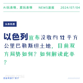 2024年7月4日 新闻 头条热搜 Ai玩表情，爱玩表情 NEWS速报 2024/07/04 头条热搜 以色列宣布没收约12平方 公里巴勒斯坦土地，目前双 方局势如何？如何解读此举 ? 信息来源于知乎 ////////////