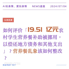 2024年7月4日 新闻 头条热搜 Ai玩表情，爱玩表情 NEWS速报 2024/07/04 头条热搜 如何评价 19.51 1亿元农 村学生营养餐补助被挪用 以偿还地方债务和其他支出 」？营养餐乱象该如何整改 ? 信息来源于知乎 ////////////