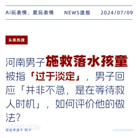 2024年7月9日 新闻 头条热搜 Ai玩表情，爱玩表情 NEWS速报 2024/07/09 头条热搜 河南男子施救落水孩童 被指「过于淡定」，男子回 应「并非不急，是在等待救 人时机」，如何评价他的做 法？ 信息来源于知乎 ////////////