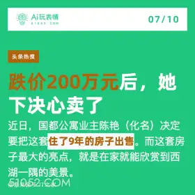 2024年7月10日 新闻 头条热搜 A玩表情 07/10 51052.C0M 头条热搜 跌价200万元后，她 下决心卖了 近日，国都公寓业主陈艳( (化名)决定 要把这套住了9年的房子出售。而这套房 子最大的亮点，就是在家就能欣赏到西 湖一隅的美景。 信息来源于T之家