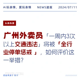 2024年7月11日 新闻 头条热搜 Ai玩表情，爱玩表情 NEWS速报 2024/07/11 头条热搜 广州外卖员「一周内3次 以上交通违法」将被「全行 业停单惩戒」，如何评价这 一举措？ 信息来源于知乎 ////////////