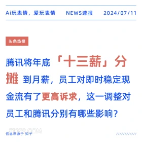 2024年7月11日 新闻 头条热搜 Ai玩表情，爱玩表情 NEWS速报 2024/07/11 头条热搜 腾讯将年底 「十三薪」分 摊 到月薪，员工对即时稳定现 金流有了更高诉求，这一调整对 员工和腾讯分别有哪些影响？ 信息来源于知乎 ////////////