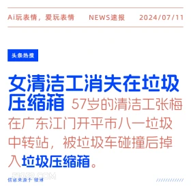 2024年7月11日 新闻 头条热搜 Ai玩表情，爱玩表情 NEWS速报 2024/07/11 头条热搜 女清洁工消夫在垃圾 压缩箱 57岁的清洁工张梅 在广东江门开平市八一垃圾 中转站，被垃圾车碰撞后掉 入垃圾压缩箱。 信息来源于微博 ////////////