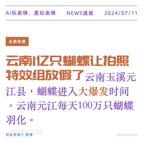 2024年7月11日 新闻 头条热搜 Ai玩表情，爱玩表情 NEWS速报 2024/07/11 头条热搜 云南亿只蝴蝶让拍照 特效组放假了 云南玉溪元 江县，蝴蝶进入大爆发时间 。云南元江每天100万只蝴蝶 羽化 信息来源于微博 ////////////