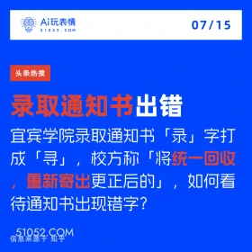 2024年7月15日 新闻 头条热搜 A玩表情 07/15 51052.C0M 头条热搜 录取通知书出错 宜宾学院录取通知书「录」字打 成「寻」，校方称「将统一回收 重新寄出更正后的」，如何看 待通知书出现错字？ 信息来源于知乎