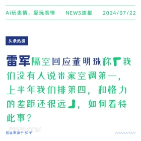 2024年7月22日 新闻 头条热搜 雷军 董明珠 空调 Ai玩表情，爱玩表情 NEWS速报 2024/07/22 头条热搜 雷军隔空回应董明珠称厂我 们没有人说米家空调第一， 上半年我们排第四，和格力 的差距还很远，如何看待 此事？ 信息来源于知乎 ////////////