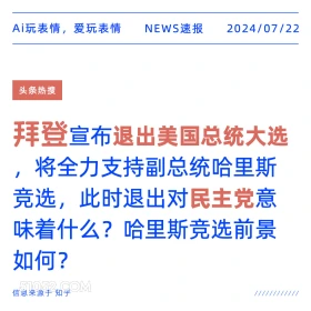 2024年7月22日 新闻 头条热搜 民主党 拜登 美国大选 Ai玩表情，爱玩表情 NEWS速报 2024/07/22 头条热搜 拜登宣布退出美国总统大选 将全力支持副总统哈里斯 竞选，此时退出对民主党意 味着什么？哈里斯竞选前景 如何？ 信息来源于知乎 ////////////