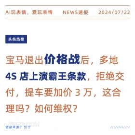 2024年7月22日 新闻 头条热搜 4s店 霸王条款 Ai玩表情，爱玩表情 NEWS速报 2024/07/22 头条热搜 宝马退出价格战后，多地 4S店上演霸王条款，拒绝交 付，提车要加价3万，这合 理吗？如何维权？ 信息来源于知乎 ////////////