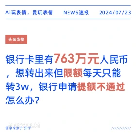 2024年7月24日 新闻 头条热搜 银行 人民币 银行管理 Ai玩表情，爱玩表情 NEWS速报 2024/07/23 头条热搜 银行卡里有763万元人民币 想转出来但限额每天只能 转3W,银行申请提额不通过 怎么办？ 信息来源于知乎 ////////////