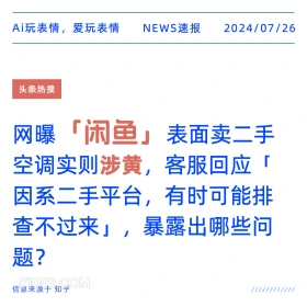 2024年7月26日 新闻 头条热搜 咸鱼 涉黄 二手平台 Ai玩表情，爱玩表情 NEWS速报 2024/07/26 头条热搜 网曝 「闲鱼」 表面卖二手 空调实则涉黄， 客服回应「 因系二手平台，有时可能排 查不过来」，暴露出哪些问 题？ 信息来源于知乎 ////////////