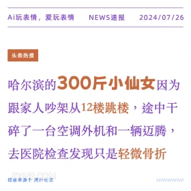 2024年7月26日 新闻 头条热搜 跳楼 轻生 Ai玩表情，爱玩表情 NEWS速报 2024/07/26 头条热搜 哈尔滨的300斤小仙女因为 跟家人吵架从12楼跳楼，途中干 碎了一台空调外机和一辆迈腾， 去医院检查发现只是轻微骨折 信息来源于虎扑社区 ////////////