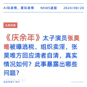 新闻 头条热搜 2024年8月20日 甲辰年壬申月丙辰日 Ai玩表情，爱玩表情 NEWS速报 2024/08/20 头条热搜 《庆余年》 太子演员张昊 唯被曝逃税、组织卖淫，张 昊唯方回应清者自清，真实 情况如何？此事暴露出哪些 问题？ 信息来源于知乎 ////////////