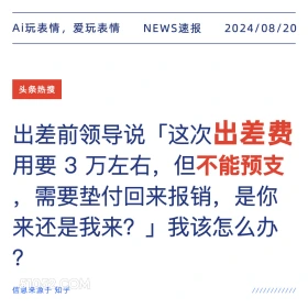 新闻 头条热搜 2024年8月20日 甲辰年壬申月丙辰日 Ai玩表情，爱玩表情 NEWS速报 2024/08/20 头条热搜 出差前领导说「 「这次出差费 用要3万左右，但不能预支 ,需要垫付回来报销，是你 来还是我来？」我该怎么办 ? 信息来源于知乎 ////////////