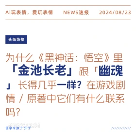 新闻 头条热搜 2024年8月23日 甲辰年壬申月己未日 Ai玩表情，爱玩表情 NEWS速报 2024/08/23 头条热搜 为什么《黑神话：悟空》里 「金池长老」跟「幽魂 长得几乎一样？在游戏剧 情/原著中它们有什么联系 吗？ 信息来源于知乎 ////////////