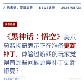 新闻 头条热搜 2024年8月23日 甲辰年壬申月己未日 Ai玩表情，爱玩表情 NEWS速报 2024/08/23 头条热搜 黑神话：悟空 美术 总监杨奇表示正在准备更新 补丁，体验过游戏的玩家觉 得有哪些问题急需补丁更新 修复？ 信息来源于知乎 ////////////