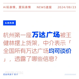 新闻 头条热搜 2024年8月23日 甲辰年壬申月己未日 Ai玩表情，爱玩表情 NEWS速报 2024/08/23 头条热搜 杭州第一座万达广场被王 健林摆上货架，中介表示「 全国所有万达广场均可谈价 」，透露了哪些信息？ 信息来源于知乎 ////////////