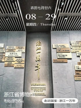 杭州市 浙江省博物馆 2024年8月29日 甲辰年壬申月乙丑日 农历七月廿六 08-29 星期四/Thursday 前210年秦始皇南 绿大两，刻石会 前22世纪 97年王充去世，餐 摇记载大禹在会稽山 年 马家浜文化 嘉兴马家滨 大会诸侯，葬于会稽山 129年以断江为界，会箱 距今7000~6000年 太流域大国居住区 乌桥头 早南玉 商时期 东汉《越绝书》被警为 嘉兴南河滨 崧泽文化 井头山 古越人创烧原始瓷 距今6000~5300年 140年马修饮签 页豆和 东汉中 防湖桥 良渚文化 前473年 距今5300~4300年 越王句践灭吴 上虞 可姆渡 余杭良 为春秋最后霸主 术高峰 城市和最初国家形态 世界最早水利系 钱山漾文化 施香 开启中华礼文明先河 距今4400~4200年 前333年 悦稻田 湖州钱山 短威王击头王无强。国数亡 宁波大榭 丝树实物 中宝最早点作 西管来 遂昌好川 北方 资西南地区大镇史时基 好川文化 距今4500~4000年 353年 王羲之 376年安1 南朝初邮 谢风运创山 505年济 516鲜新昌大 浙江历史文化陈列 EN 浙江省博物馆 R/ANP 多云空气优 走近国宝|浙江一万年 史前 先秦