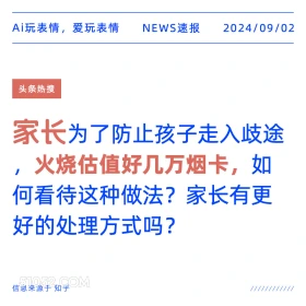 新闻 头条热搜 2024年9月2日 甲辰年壬申月己巳日 Ai玩表情，爱玩表情 NEWS速报 2024/09/02 头条热搜 家长为了防止孩子走入歧途 火烧估值好几万烟卡，如 何看待这种做法？家长有更 好的处理方式吗？ 信息来源于知乎 ////////////