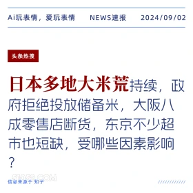 新闻 头条热搜 2024年9月2日 甲辰年壬申月己巳日 Ai玩表情，爱玩表情 NEWS速报 2024/09/02 头条热搜 日本多地大米荒持续，政 府拒绝投放储备米，大阪八 成零售店断货，东京不少超 市也短缺，受哪些因素影响 ? 信息来源于知乎 ////////////