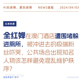 新闻 头条热搜 2024年9月3日 甲辰年壬申月庚午日 Ai玩表情，爱玩表情 NEWS速报 2024/09/03 头条热搜 全红婵在澳门酒店遭围堵躲 进厕所，被冲进去的极端粉 丝吓哭，公共场合出现知名 人物该怎样避免混乱维护秩 序？ 信息来源于知乎 ////////////