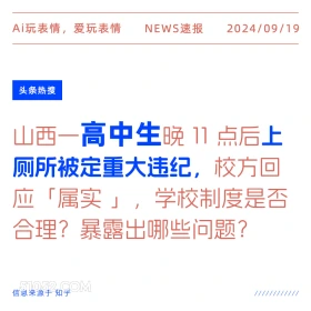 新闻 头条热搜 2024年9月19日 甲辰年癸酉月丙戌日 Ai玩表情，爱玩表情 NEWS速报 2024/09/19 头条热搜 山西一高中生晚11点后上 厕所被定重大违纪， 校方回 应「属实」，！ 学校制度是否 合理？暴露出哪些问题？ 信息来源于知乎 ////////////