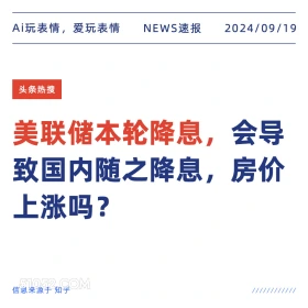 新闻 头条热搜 2024年9月19日 甲辰年癸酉月丙戌日 Ai玩表情，爱玩表情 NEWS速报 2024/09/19 头条热搜 美联储本轮降息， ,会导 致国内随之降息， 房价 上涨吗？ 信息来源于知乎 ////////////