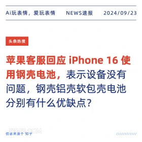 新闻 头条热搜 2024年9月23日 甲辰年癸酉月庚寅日 Ai玩表情，爱玩表情 NEWS速报 2024/09/23 头条热搜 苹果客服回应iPhone16使 用钢壳电池，表示设备没有 问题，钢壳铝壳软包壳电池 分别有什么优缺点？ 信息来源于知乎 ////////////