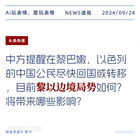 新闻 头条热搜 2024年9月24日 甲辰年癸酉月辛卯日 Ai玩表情，爱玩表情 NEWS速报 2024/09/24 头条热搜 中方提醒在黎巴嫩、以色列 的中国公民尽快回国或转移 目前黎以边境局势如何？ 将带来哪些影响？ 信息来源于知乎 ////////////