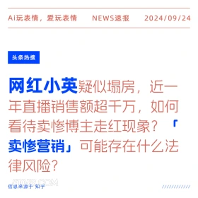 新闻 头条热搜 2024年9月24日 甲辰年癸酉月辛卯日 Ai玩表情，爱玩表情 NEWS速报 2024/09/24 头条热搜 网红小英疑似塌房，近一 年直播销售额超千万，如何 看待卖惨博主走红现象？ 卖惨营销」可能存在什么法 律风险？ 信息来源于知乎 ////////////