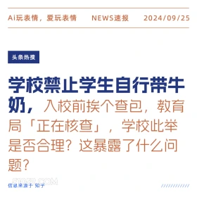 新闻 头条热搜 2024年9月25日 甲辰年癸酉月壬辰日 Ai玩表情，爱玩表情 NEWS速报 2024/09/25 头条热搜 学校禁止学生自行带牛 奶，入校前挨个查包， 教育 局「正在核查」，学校此举 是否合理？这暴露了什么问 题？ 信息来源于知乎 ////////////