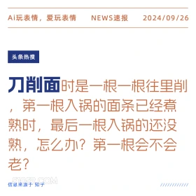 新闻 头条热搜 2024年9月26日 甲辰年癸酉月癸巳日 Ai玩表情，爱玩表情 NEWS速报 2024/09/26 头条热搜 刀削面时是一根一根往里削 第一根入锅的面条已经煮 熟时，最后一根入锅的还没 熟，怎么办？第一根会不会 老？ 信息来源于知乎 ////////////