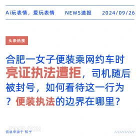 新闻 头条热搜 2024年9月26日 甲辰年癸酉月癸巳日 Ai玩表情，爱玩表情 NEWS速报 2024/09/26 头条热搜 合肥一女子便装乘网约车时 亮证执法遭拒，司机随后 被封号，如何看待这一行为 ?便装执法的边界在哪里？ 信息来源于知乎 ////////////