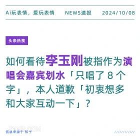 新闻 头条热搜 2024年10月8日 甲辰年甲戌月乙巳日 Ai玩表情，爱玩表情 NEWS速报 2024/10/08 头条热搜 如何看待李玉刚被指作为演 唱会嘉宾划水「只唱了8个 字」，本人道歉「初衷想多 和大家互动一下」？ 信息来源于知乎 ////////////