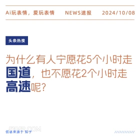 新闻 头条热搜 2024年10月8日 甲辰年甲戌月乙巳日 Ai玩表情，爱玩表情 NEWS速报 2024/10/08 头条热搜 为什么有人宁愿花5个小时走 国道，也不愿花2个小时走 高速呢？ 信息来源于知乎 ////////////