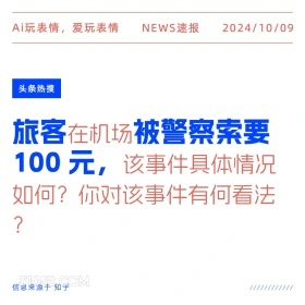 新闻 头条热搜 2024年10月9日 甲辰年甲戌月丙午日 Ai玩表情，爱玩表情 NEWS速报 2024/10/09 头条热搜 旅客在机场被警察索要 100元，该事件具体情况 如何？你对该事件有何看法 ? 信息来源于知乎 ////////////