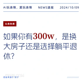 新闻 头条热搜 2024年10月9日 甲辰年甲戌月丙午日 Ai玩表情，爱玩表情 NEWS速报 2024/10/09 头条热搜 如果你有300w,是换 大房子还是选择躺平退 休？ 信息来源于知乎 ////////////