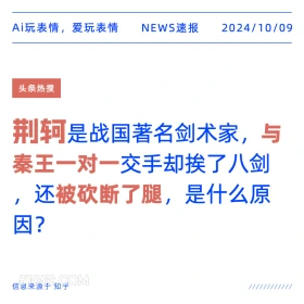 新闻 头条热搜 2024年10月9日 甲辰年甲戌月丙午日 Ai玩表情，爱玩表情 NEWS速报 2024/10/09 头条热搜 荆轲是战国著名剑术家，与 秦王一对一交手却挨了八剑 还被砍断了腿，是什么原 因？ 信息来源于知乎 ////////////