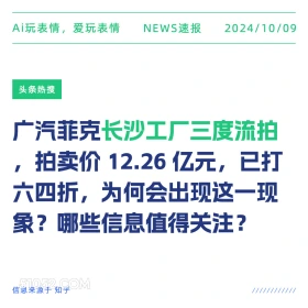 新闻 头条热搜 2024年10月9日 甲辰年甲戌月丙午日 Ai玩表情，爱玩表情 NEWS速报 2024/10/09 头条热搜 广汽菲克长沙工厂三度流拍 拍卖价12.26亿元，已打 六四折，为何会出现这一现 象？哪些信息值得关注？ 信息来源于知乎 ////////////