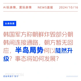 2024年10月16日 新闻 头条 Ai玩表情，爱玩表情 NEWS速报 2024/10/16 头条热搜 韩国军方称朝鲜炸毁部分朝 韩间连接通路，朝方暂无回 应，半岛局势何以陡然升 级？事态将如何发展？ 信息来源于知乎 ////////////