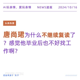 2024年10月16日 新闻 头条 Ai玩表情，爱玩表情 NEWS速报 2024/10/16 头条热搜 唐尚珺为什么不继续复读了 ?感觉他毕业后也不好找工 作啊？ 信息来源于知乎 ////////////