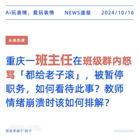 2024年10月16日 新闻 头条 Ai玩表情，爱玩表情 NEWS速报 2024/10/16 头条热搜 重庆一班主任在班级群内怒 骂「都给老子滚」， 被暂停 职务，如何看待此事？ 教师 情绪崩溃时该如何排解？ 信息来源于知乎 ////////////