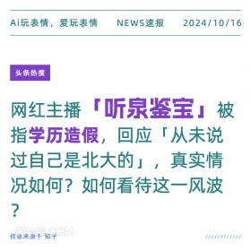 2024年10月16日 新闻 头条 Ai玩表情，爱玩表情 NEWS速报 2024/10/16 头条热搜 网红主播 『听泉鉴宝』被 指学历造假，回应「从未说 过自己是北大的」，真实情 况如何？如何看待这一风波 ? 信息来源于知乎 ////////////