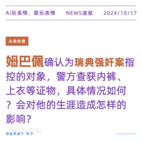 2024年10月17日 新闻 头条热搜 姆巴佩 Ai玩表情，爱玩表情 NEWS速报 2024/10/17 头条热搜 姆巴佩确认为瑞典强奸案指 控的对象，警方查获内裤、 上衣等证物，具体情况如何 ?会对他的生涯造成怎样的 影响？ 信息来源于知乎 ////////////