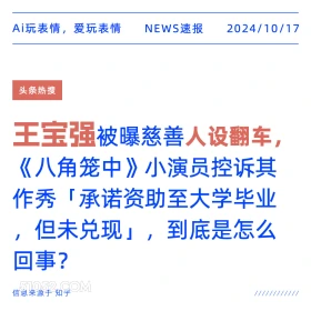 2024年10月17日 新闻 头条热搜 王宝强 Ai玩表情，爱玩表情 NEWS速报 2024/10/17 头条热搜 王宝强被曝慈善人设翻车， 《八角笼中》小演员控诉其 作秀「承诺资助至大学毕业 ,但未兑现」，到底是怎么 回事？ 信息来源于知乎 ////////////