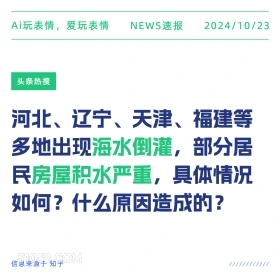 2024看10月23日 新闻 头条热搜 Ai玩表情，爱玩表情 NEWS速报 2024/10/23 头条热搜 河北、辽宁、天津、福建等 多地出现海水倒灌， ,部分居 民房屋积水严重，具体情况 如何？什么原因造成的？ 信息来源于知乎 ////////////