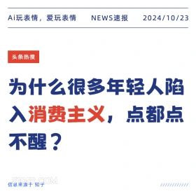 2024看10月23日 新闻 头条热搜 Ai玩表情，爱玩表情 NEWS速报 2024/10/23 头条热搜 为什么很多年轻人陷 入消费主义，！ 点都点 不醒？ 信息来源于知乎 ////////////