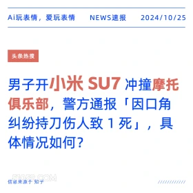 2024年10月25日 新闻 头条热搜 Ai玩表情，爱玩表情 NEWS速报 2024/10/25 头条热搜 男子开小米SU7冲撞摩托 俱乐部，警方通报「 「因口角 纠纷持刀伤人致1死」，具 体情况如何？ 信息来源于知乎 ////////////