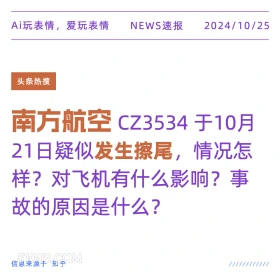 2024年10月25日 新闻 头条热搜 Ai玩表情，爱玩表情 NEWS速报 2024/10/25 头条热搜 南方航空 CZ3534于10月 21日疑似发生擦尾，情况怎 样？对飞机有什么影响？事 故的原因是什么？ 信息来源于知乎 ////////////