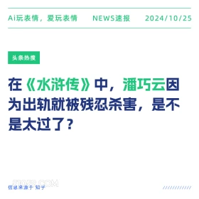 2024年10月25日 新闻 头条热搜 Ai玩表情，爱玩表情 NEWS速报 2024/10/25 头条热搜 在《水浒传》中，潘巧云因 为出轨就被残忍杀害，是不 是太过了？ 信息来源于知乎 ////////////