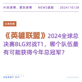 2024年10月28日 新闻 头条热搜 Ai玩表情，爱玩表情 NEWS速报 2024/10/28 头条热搜 《英雄联盟》2024全球总 决赛BLG对战T1,哪个队伍最 有可能获得今年总冠军？ 信息来源于知乎 ////////////